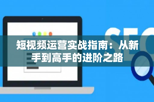 短视频运营实战指南：从新手到高手的进阶之路