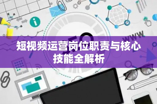 短视频运营岗位职责与核心技能全解析